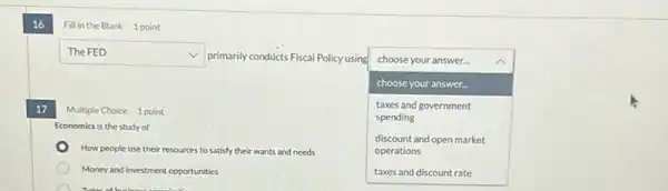 16
Fill in the Blank 1 point
17
square 
v
primarily conducts Fiscal Policy using
square 
choose your answer...
choose your answer.
Multiple Choice 1 point
spending
taxes and government
Economics is the study of
discount and open market
operations
How people use their resources to satisfy their wants and needs
Money and investment opportunities