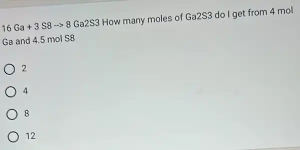 16Ga+3S8-gt 8Ga2S3 How many moles of Ga2S3 do I get from 4 mol
Ga and 4.5 mol S8
2
4
8
12