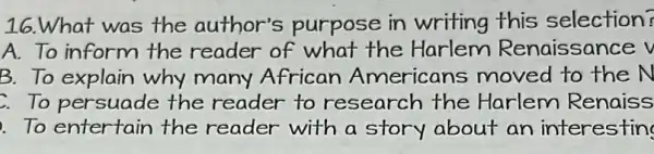 16.What was the author's purpose in writing this selection?
A.To inform the reader of what the Harlem Renaissance v
B. To explain why many African Americans moved to the N
To persuade the reader to research the Harlem Renaiss
To entertain the reader with a story about an interesting