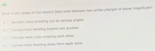 16.
What is the shape of the electric field lines between two unlike charges of equal magnitude?
A
Random lines shooting out at various angles
Curved lines bending toward one another
c Circular lines criss crossing each other
Curved lines bending away from each other