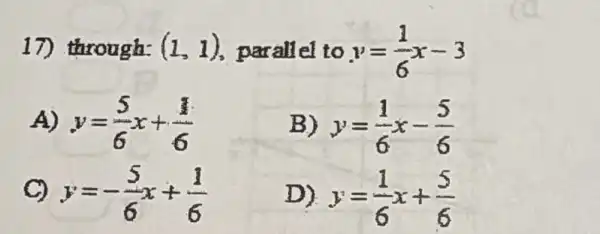 17) through: (1,1) parallel to y=(1)/(6)x-3
A) y=(5)/(6)x+(1)/(6)
B) y=(1)/(6)x-(5)/(6)
C) y=-(5)/(6)x+(1)/(6)
D) y=(1)/(6)x+(5)/(6)