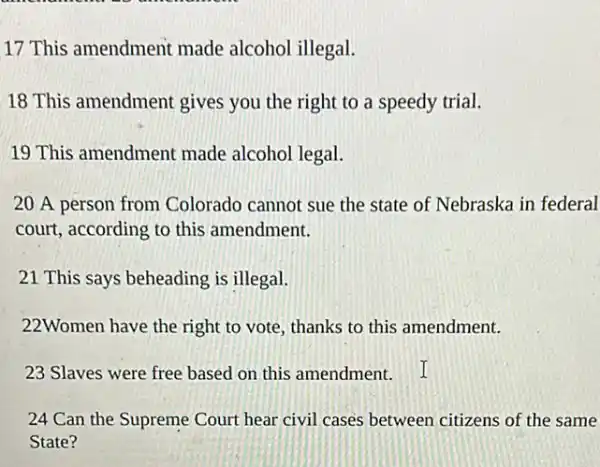 17 This amendment made alcohol illegal.
18 This amendment gives you the right to a speedy trial.
19 This amendment made alcohol legal.
20 A person from Colorado cannot sue the state of Nebraska in federal
court, according to this amendment.
21 This says beheading is illegal.
22Women have the right to vote, thanks to this amendment.
23 Slaves were free based on this amendment.
24 Can the Supreme Court hear civil cases between citizens of the same
State?