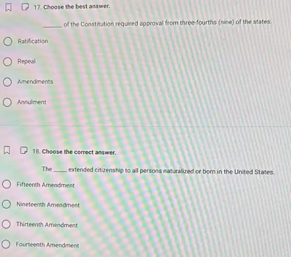 17. Choose the best answer.
__ of the Constitution required approval from three-fourths (nine) of the states.
Ratification
Repeal
Amendments
Annulment
18. Choose the correct answer.
The __ extended citizenship to all persons naturalized or born in the United States.
Fifteenth Amendment
Nineteenth Amendment
Thirteenth Amendment
Fourteenth Amendment