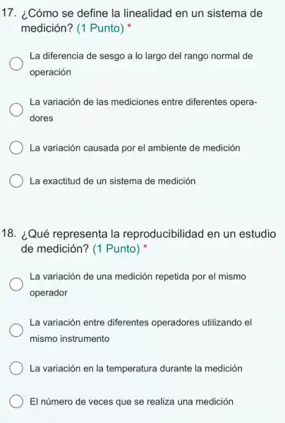 17. ¿Cómo se define la linealidad en un sistema de
medición? (1 Punto)
La diferencia de sesgo a lo largo del rango normal de
operación
La variación de las mediciones entre diferentes opera-
dores
La variación causada por el ambiente de medición
La exactitud de un sistema de medición
18. ¿Qué representa la reproducibilidad en un estudio
de medición? (1 Punto)
La variación de una medición repetida por el mismo
operador
La variación entre diferentes operadores utilizando el
mismo instrumento
La variación en la temperatura durante la medición
El número de veces que se realiza una medición