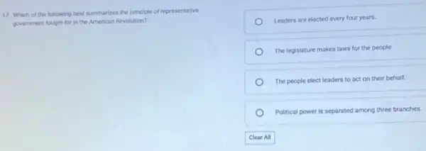 17. Which of the following best summarizes the principle of representative
government fought for in the American Revolution?
Leaders are elected every four years.
The legislature makes laws for the people
The people elect leaders to act on their behalf.
Political power is separated among three branches.