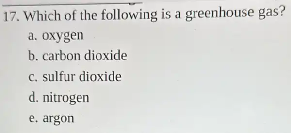 17. Which of the following is a greenhouse gas?
a. oxygen
b. carbon dioxide
c. sulfur dioxide
d. nitrogen
e. argon