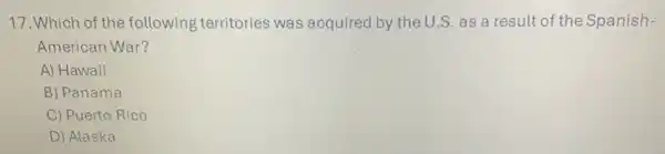 17. Which of the following territories was acquired by the U.S. as a result of the Spanish-
American War?
A) Hawaii
B) Panama
C) Puerto Rico
D) Alaska