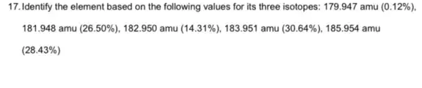 17. Identify the element based on the following values for its three isotopes: 179.947 amu (0.12% )
181.948 amu (26.50% ) , 182.950 amu (14.31% ) 183.951 amu (30.64% ) 185.954 amu
(28.43% )