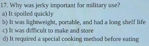 17. Why was jerky important for military use?
a) It spoiled quickly
b) It was lightweight portable, and had a long shelf life
c) It was difficult to make and store
d) It required a special cooking method before eating