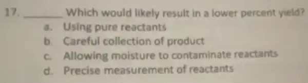 17. __ Which would likely result in a lower percent yield?
a. Using pure reactants
b. Careful collection of product
c. Allowing moisture to contaminate reactants
d. Precise measurement of reactants