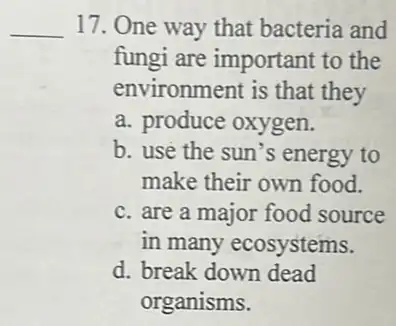 __ 17. One way that bacteria and
fungi are important to the
environment is that they
a. produce oxygen.
b. use the sun's energy to
make their own food.
c. are a major food source
in many ecosystems.
d. break down dead
organisms.