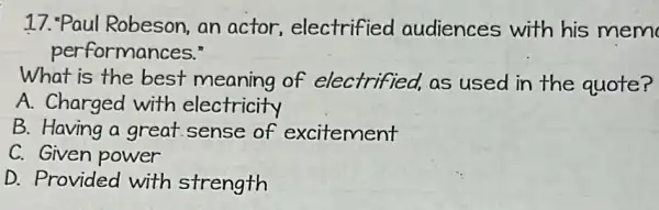 17. "Paul Robeson,an actor electrified audiences with his mem
performances."
What is the best meaning of electrified,as used in the quote?
A. Charged with electricity
B. Having a great sense of excitement
C. Given power
D. Provided with strength