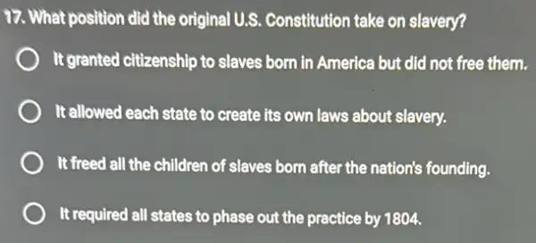 17. What position did the original U.S. Constitution take on slavery?
It granted citizenship to slaves born in America but did not free them.
It allowed each state to create its own laws about slavery.
It freed all the children of slaves born after the nation's founding.
It required all states to phase out the practice by 1804.