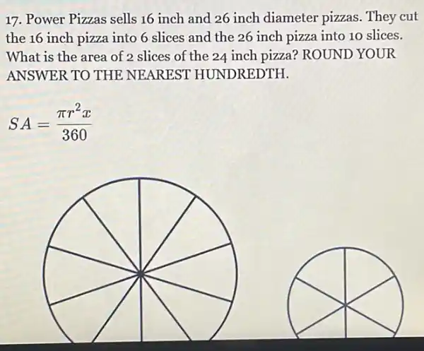 17. Power Pizzas sells 16 inch and 26 inch diameter pizzas . They cut
the 16 inch pizza into 6 slices and the 26 inch pizza into 10 slices.
What is the area of 2 slices of the 24 inch pizza? ROUND YOUR
ANSWER TO THE NEAREST HUNDREDTH.
SA=(pi r^2x)/(360)