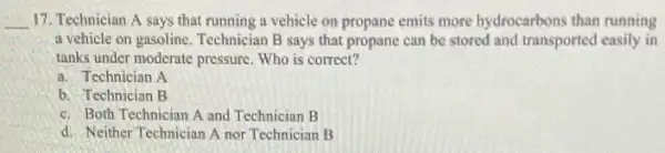 __ 17. Technician A says that running a vehicle on propane emits more hydrocarbons than running
a vehicle on gasoline Technician B says that propane can be stored and transported easily in
tanks under moderate pressure Who is correct?
a. Technician A
b. Technician B
c. Both Technician A and Technician B
d. Neither Technician A nor Technician B