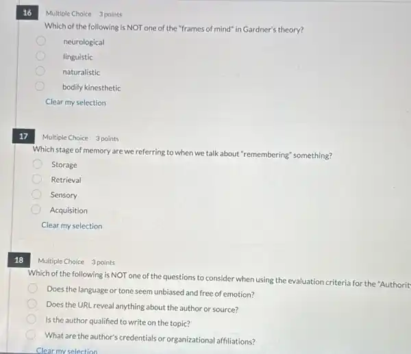 17
18
16
Which of the following is NOT one of the "frames of mind" in Gardner's theory?
neurological
linguistic
naturalistic
bodily kinesthetic
Clear my selection
Multiple	3 points
Which stage of memory are we referring to when we talk about "remembering" something?
Storage
Retrieval
Sensory
Acquisition
Clear my selection
Multiple Choice 3 points
Which of the following is NOT one of the questions to consider when using the evaluation criteria for the "Authorit
Does the language or tone seem unbiased and free of emotion?
Does the URL reveal anything about the author or source?
Is the author qualified to write on the topic?
What are the author's credentials or organizational affiliations?
Clear my selection
Multiple Choice 3 points