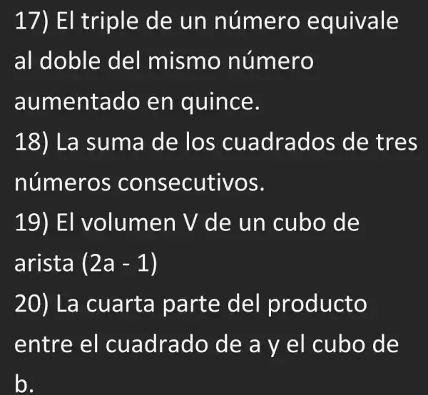 17)EI triple de un número equivale
al doble del mismo número
aumentado en quince.
18) La suma de los cuadrados , de tres
números consecutivos.
19) El volumen V de un cubo de
arista (2a-1)
20) La cuarta parte del producto
entre el cuadrado de a y el cubo de