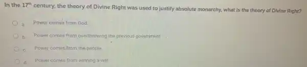 In the 17^th
century, the theory of Divine Right was used to justify absolute monarchy, what is the theory of Divine Right?
Power comes from God.
b Power comes from overthrowing the previous government
Power comes from the people.
d Power comes from winning a war