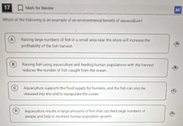 17
Which of the following is an example of an environmental benefit of aquaculture?
A Raising large numbers of fish in a small area near the shore will increase the
(A)
profitability of the fish harvest.
B Raising fish using aquaculture and feeding human populations with the harvest
(B)
reduces the number of fish caught from the ocean.
C Aquaculture supports the food supply for humans, and the fish can also be
released into the wild to repopulate the ocean.
D Aquaculture results in large amounts of fish that can feed large numbers of
(D)
people and help to increase human population growth
(1) Mark for Review