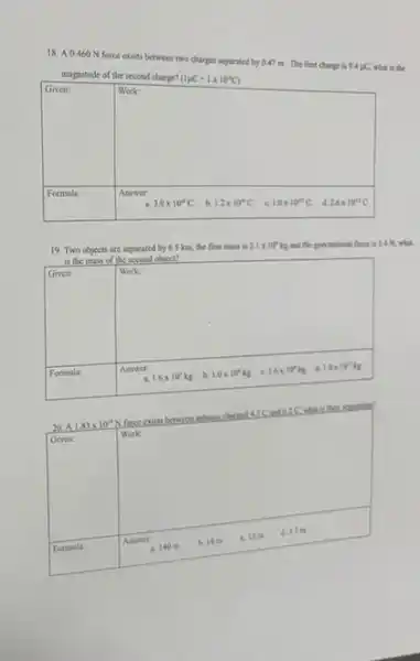 18. A 0.460 N force exists between two charges separated by 0.47 m. The first charge is 9.4 pC,what is the
magnitude of the second charge? (1mu C=1times 10^-6C)
square 
theoreman
square 
Answer:
19. Two objects are separated by 6.5 km the first mass is 2.1times 10^kkg and the gravitabional force is 3.4 N, what
is the mass of the second object?
square 
square 
.
Work:
Answer:	1.0times 10^12kg
20.A 1.83times 10^10
V force exists between spheres charact 45C and 6.2 C. what is that
square 
Formula:
square 
Work:
4.3.7 m
b. 14 m
C. 12 m
437 a