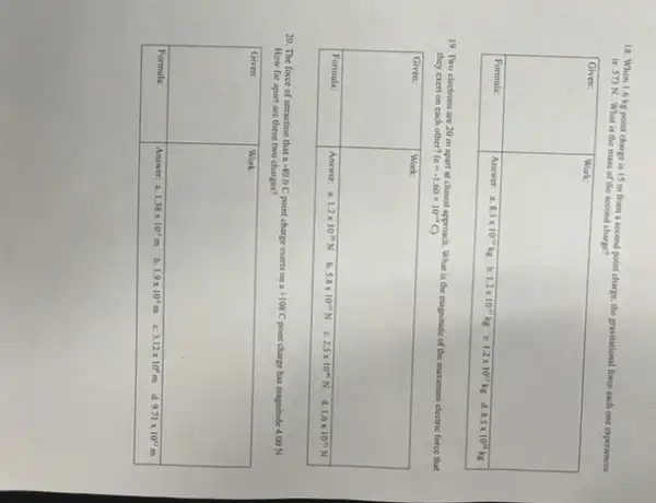 18. When 1.6 mathrm(~kg) point charge is 1.5 mathrm(~m) from a second point charge, the gravitational force each one experiences is 573 mathrm(~N) . What is the mass of the second charge?

 Given: & Work: 
 Formula: & Answer: 2.83 times 10^10 mathrm(~kg) b. 1.2 times 10^11 mathrm(~kg) c. 1.2 times 10^12 mathrm(~kg) d. 8.5 times 10^12 mathrm(~kg) 

19. Two electrons are 20 mathrm(~m) apart at closest approach. What is the magnitude of the maximum electric force that they exert on each other? (c=-1.60 times 10^10 mathrm(C)) 

 Given: & Work: 
 Formula: & Answer: a. 1.2 times 10^-37 mathrm(~N) b. 5.8 times 10^11 mathrm(~N) c. 2.5 times 10^-10 mathrm(~N) d. 1.6 times 10^11 mathrm(~N) 

20. The force of attraction that a -40.0 mathrm(C) point charge exerts on a +108 mathrm(C) point charge has magnitude 4.00 mathrm(~N) . How far apart are these two charges?

 Given: & Work: 
 Formula: & Answer: a. 1.38 times 10^9 mathrm(~m) b. 1.9 times 10^4 mathrm(~m) c. 3.12 times 10^6 mathrm(~m) d. 9.71 times 10^4 mathrm(~m)
