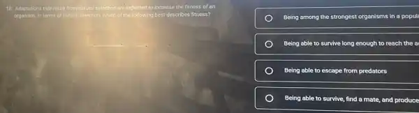 18. Adaptations that result from natural selection are expected to increase the fitness of an
organism. In terms of natural selection, which of the following best describes fitness?
Being among the strongest organisms in a popul
Being able to survive long enough to reach the a
Being able to escape from predators
Being able to survive find a mate, and produce