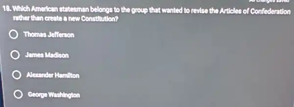 18. Which American statesman belongs to the group that wanted to revise the Articles of Confederation
rather than create a new Constitution?
Thomes Jefferson
James Madison
Alexander Hamilton
George Washington