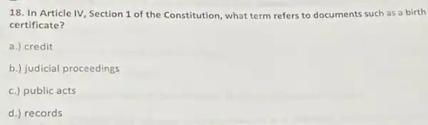 18. In Article IV Section 1 of the Constitution, what term refers to documents such as a birth
certificate?
a.) credit
b.) judicial proceedings
c.) public acts
d.) records