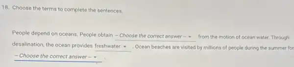 18. Choose the terms to complete the sentences.
People depend on oceans People obtain
square  from the motion of ocean water. Through
desalination, the ocean provides
square  . Ocean beaches are visited by millions of people during the summer for
-Choose the correct answer-