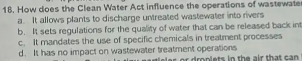 18. How does the Clean Water Act influence the operations of wastewate
a. It allows plants to discharge untreated wastewater into rivers
b. It sets regulations for the quality of water that can be released back int
c. It mandates the use of specific chemicals in treatment processes
d. It has no impact on wastewater treatment operations