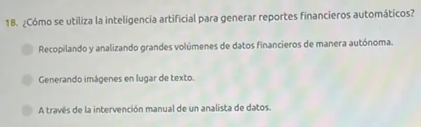 18. ¿Cómo se utiliza la inteligencia artificial para generar reportes financieros automáticos?
Recopilando y analizando grandes volúmenes de datos financieros de manera autónoma.
Generando imágenes en lugar de texto.
A través de la intervención manual de un analista de datos.