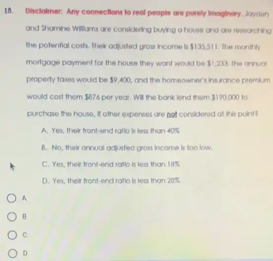 18. Disclotmer: Any connections to real people are purely Imaginary, Jayden
and Shamine Williams are considering buying a house and are researching
the potential costs. Their adjusted gross income is 135,511 The monthly
mortgage payment for the house they want would be 1,233. The annual
property taxes would be 9,400 and the homeowner's insurance premium
would cost them 876 per year. Will the bank lend them 190,000 to
purchase the house, If other expenses are not considered at this point?
A. Yes, their front-end ratio is less than 40% 
B. No, their annual adjusted gross income is too low.
C. Yes, their front-end ratio is less than 18% 
D. Yes, their front-end ratlo is less than 28% 
A
B
C
D