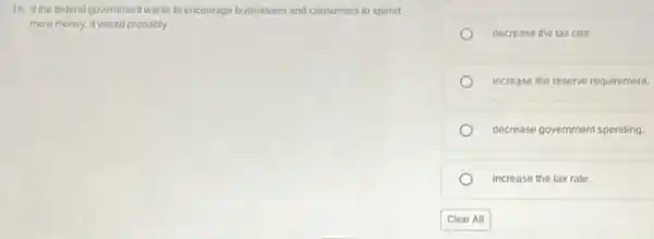 18. If the federal government wants to encourage businesses and consumers to spend
more money, it would probably
decrease the tax rate
increase the reserve requirement.
decrease government spending
increase the taxrate.