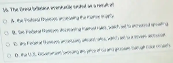 18. The Great hifatior eventually ended as a result of
A. the Federal Resene increasing the money supply.
B. the Federal Resene decreasing interest rates, which led to increased spending
C. the Federal Resence increasing interest rates, which led to a severe recession
D. the U.8. Covermment lowering the price of oil and gasoline through Drice controls