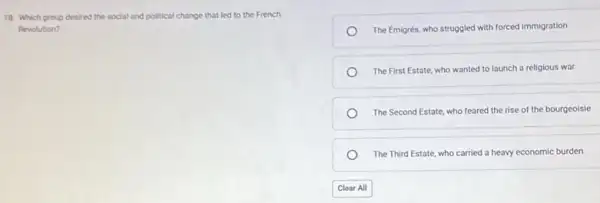 18. Which group desired the social and political change that led to the French
Revolution?
The Emigrés, who struggled with forced immigration
The First Estate, who wanted to launch a religious war
The Second Estate, who feared the rise of the bourgeoisie
The Third Estate, who carried a heavy economic burden