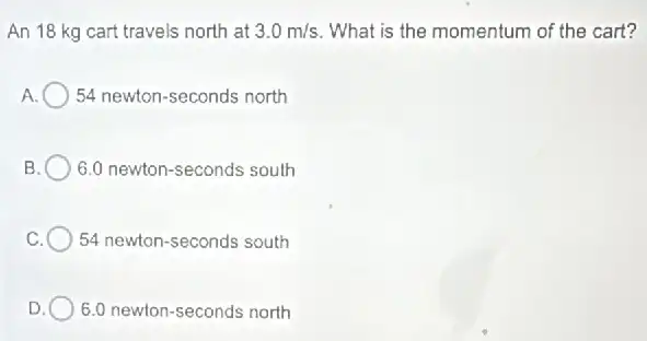 An 18 kg cart travels north at 3.0m/s What is the momentum of the cart?
A. 54 newton-seconds north
B 6.0 newton-seconds south
C 54 newton-seconds south
D 6.0 newton-seconds north