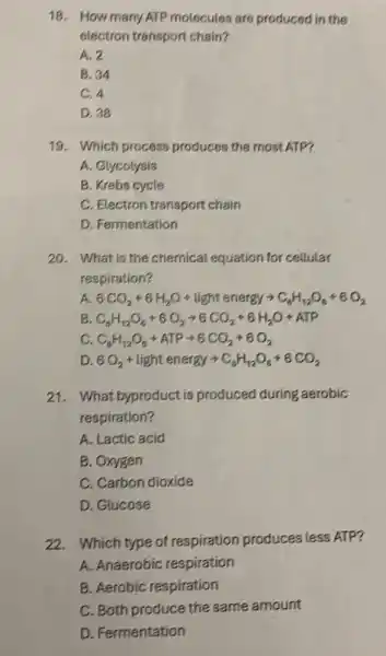 18. How many ATP molecutes are produced in the
electron transport chain?
A. 2
B. 34
C. 4
D. 38
19. Which process produces the most ATP?
A. Glycolysis
B. Krebs cycle
C. Electron transport chain
D. Fermentation
20. What is the chemical equation for cellular
respiration?
A 6CO_(2)+6H_(2)O+light energyarrow C_(6)H_(12)O_(6)+6O_(2)
B C_(6)H_(12)O_(6)+6O_(2)arrow 6CO_(2)+6H_(2)O+ATP
c C_(6)H_(12)O_(6)+ATParrow 6CO_(2)+6O_(2)
D 6O_(2)+light energyarrow C_(8)H_(12)O_(6)+6CO_(2)
21.What byproduct is produced during aerobic
respiration?
A. Lactic acid
B. Oxygen
C. Carbon dioxide
D. Glucose
22.Which type of respiration produces less ATP?
A. Anaerobic respiration
B. Aerobic respiration
C. Both produce the same amount
D. Fermentation