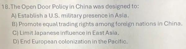 18. The Open Door Policy in China was designed to:
A) Establish a U.S military presence in Asia.
B) Promote equal trading rights among foreign nations in China.
C) Limit Japanese influence in East Asia.
D) End European colonization in the Pacific.