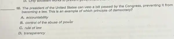 __
18. The president of the United States con veto a bill passed by the Congress, preventing it from
becoming a law. This Is on example of which principle of democracy?
A. accountability
B. control of the abuse of power
C. rule of law
D. transparency