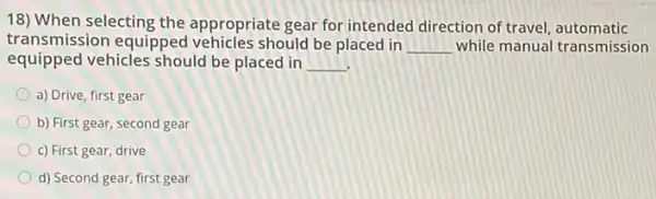 18) When selecting the appropriate gear for intended direction of travel automatic
transmission equipped vehicles should be placed in __ while manual transmission
equipped vehicles should be placed in __
a) Drive, first gear
b) First gear, second gear
c) First gear, drive
d) Second gear, first gear