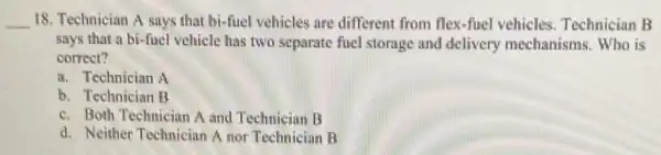 __ 18. Technician A says that bi-fuel vehicles are different from flex-fuel vehicles. Technician B
says that a bi -fuel vehicle has two separate fuel storage and delivery mechanisms. Who is
correct?
a. Technician A
b. Technician B
c. Both Technician A and Technician B
d. Neither Technician A nor Technician B