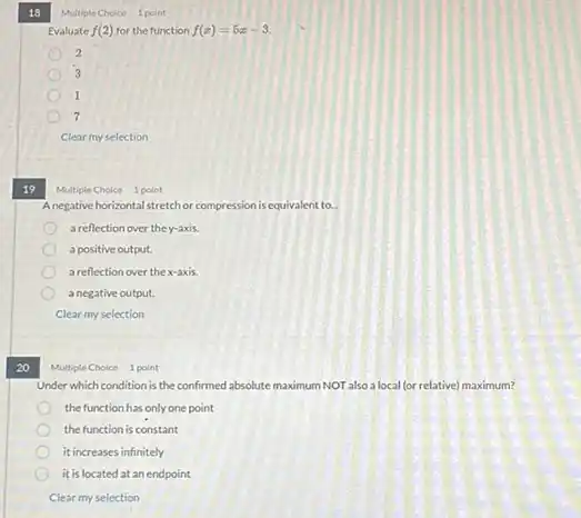 18
19
Multiple Choice 1 point
Anegative horizontal stretch or compression is equivalent to __
a reflection over they.axis
a positive output.
a reflection over thex-axis.
a negative output.
Clear my selection
20
Under which condition is the confirmed absolute maximum NOT also a local (or relative) maximum?
the function has only one point
the function is constant
it increases infinitely
it is located atan endpoint
Clear my selection
Multiple Choice 1 point
Evaluate f(2) for the function f(x)=5x-3
2
3
1
7
Clear my selection