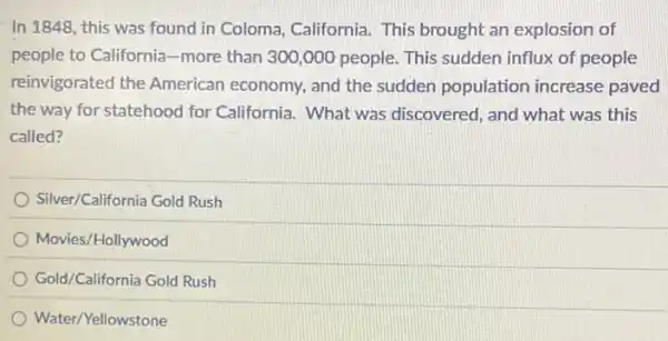 In 1848, this was found in Coloma California. This brought an explosion of
people to California-more than 300,000 people.This sudden influx of people
reinvigorated the American economy, and the sudden population increase paved
the way for statehood for California. What was discovered, and what was this
called?
Silver/California Gold Rush
Movies/Hollywood
Gold/California Gold Rush
Water/Yellowstone