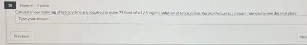 18
Calculate how many mg of tetracycline are required to make 75.0 mL of a 12.5mg/mL solution of tetracycline. Record the correct amount rounded to one decimal place.
Type your answer...
Numeric 2 points