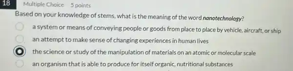 18
Multiple Choice 5 points
Based on your knowledge of stems what is the meaning of the word nanotechnology?
a system or means of conveying people or goods from place to place by vehicle, aircraft or ship
an attempt to make sense of changing experiences in human lives
D the science or study of the manipulation of materials on an atomic or molecular scale
an organism that is able to produce for itself organic, nutritiona substances