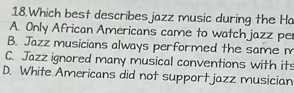 18.Which best describes jazz music during the Ha
A. Only African Americans came to watch jazz per
B.Jazz musicians always performed the same m
C. Jazz ignored many musical conventions with its
D. White Americans did not support jazz musician