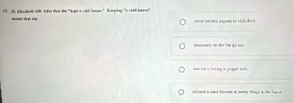 19. 15. Elizabeth tells John that she "kept a cold house," Keeping u_(A) cold house"
means that she
rever invited anyone to visit them
frequently ter the fire go but
was nocaloving or proper wife
relused to keep flowns or pretty things in the house