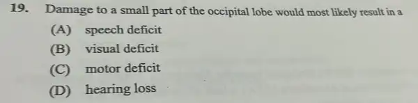 19. Damage to a small part of the occipital lobe would most likely result in a
(A) speech deficit
(B) visual deficit
(C) motor deficit
(D) hearing loss