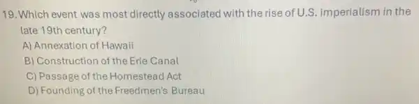 19. Which event was most directly associated with the rise of U.S.imperialism in the
late 19th century?
A) Annexation of Hawaii
B) Construction of the Erie Canal
C) Passage of the Homestead Act
D) Founding of the Freedmen's Bureau