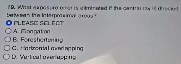 19. What exposure error is eliminated if the central ray is directed
between the interproximal areas?
D PLEASE SELECT
A. Elongation
B. Foreshortening
C. Horizontal overlapping
D. Vertical overlapping